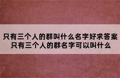 只有三个人的群叫什么名字好求答案 只有三个人的群名字可以叫什么